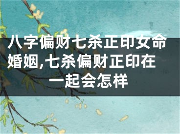 八字偏财七杀正印女命婚姻,七杀偏财正印在一起会怎样