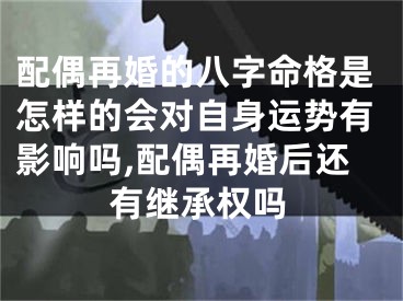 配偶再婚的八字命格是怎样的会对自身运势有影响吗,配偶再婚后还有继承权吗