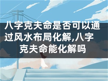 八字克夫命是否可以通过风水布局化解,八字克夫命能化解吗