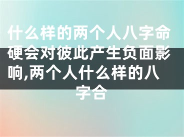 什么样的两个人八字命硬会对彼此产生负面影响,两个人什么样的八字合