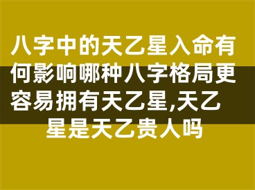 八字中的天乙星入命有何影响哪种八字格局更容易拥有天乙星,天乙星是天乙贵人吗