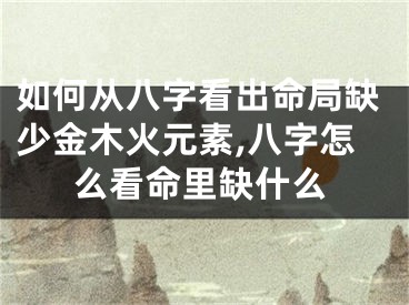 如何从八字看出命局缺少金木火元素,八字怎么看命里缺什么