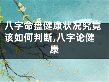 八字命盘健康状况究竟该如何判断,八字论健康