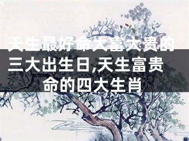 天生最好命大富大贵的三大出生日,天生富贵命的四大生肖