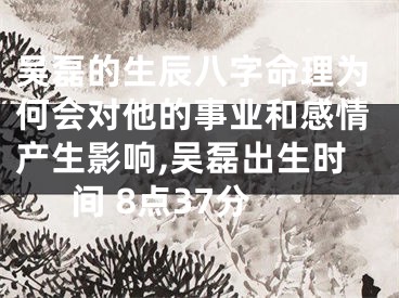吴磊的生辰八字命理为何会对他的事业和感情产生影响,吴磊出生时间 8点37分