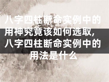 八字四柱断命实例中的用神究竟该如何选取,八字四柱断命实例中的用法是什么