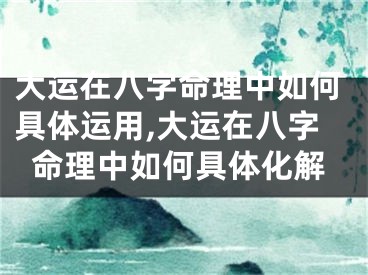 大运在八字命理中如何具体运用,大运在八字命理中如何具体化解