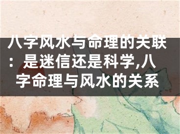 八字风水与命理的关联：是迷信还是科学,八字命理与风水的关系