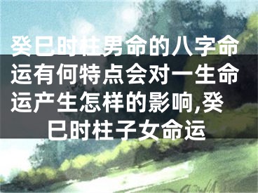 癸巳时柱男命的八字命运有何特点会对一生命运产生怎样的影响,癸巳时柱子女命运