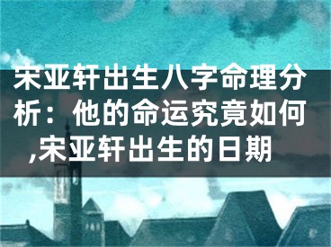 宋亚轩出生八字命理分析：他的命运究竟如何,宋亚轩出生的日期