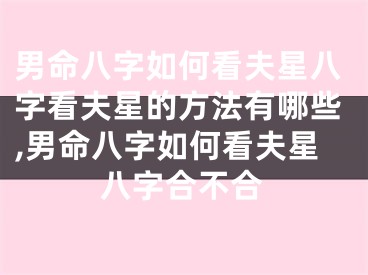 男命八字如何看夫星八字看夫星的方法有哪些,男命八字如何看夫星八字合不合