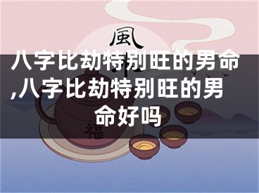 八字比劫特别旺的男命,八字比劫特别旺的男命好吗