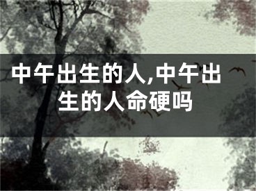 中午出生的人,中午出生的人命硬吗