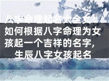 八字命理起名大全女：如何根据八字命理为女孩起一个吉祥的名字,生辰八字女孩起名
