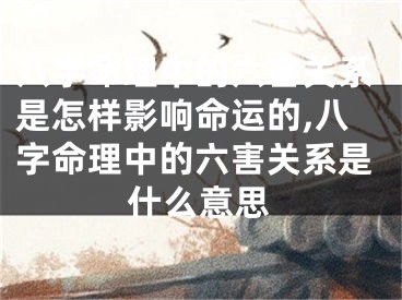 八字命理中的六害关系是怎样影响命运的,八字命理中的六害关系是什么意思