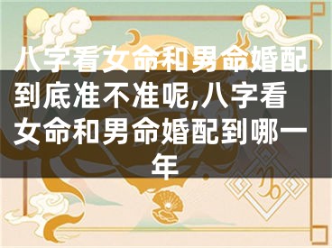 八字看女命和男命婚配到底准不准呢,八字看女命和男命婚配到哪一年