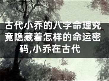古代小乔的八字命理究竟隐藏着怎样的命运密码,小乔在古代