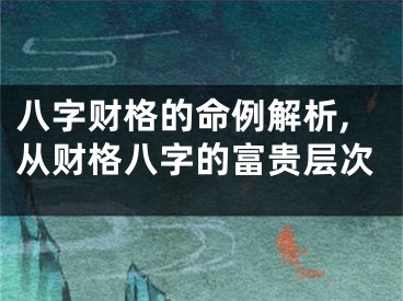 八字财格的命例解析,从财格八字的富贵层次