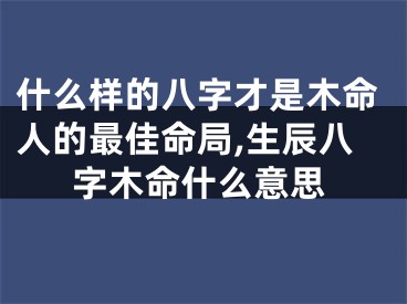 什么样的八字才是木命人的最佳命局,生辰八字木命什么意思