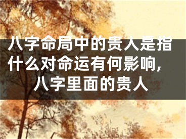 八字命局中的贵人是指什么对命运有何影响,八字里面的贵人