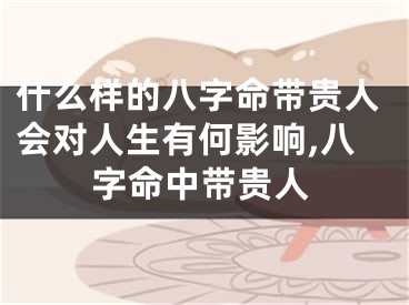什么样的八字命带贵人会对人生有何影响,八字命中带贵人