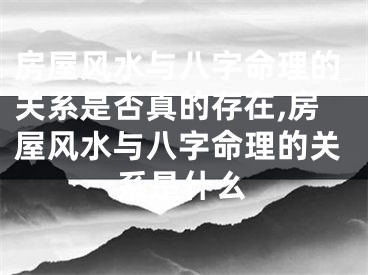 房屋风水与八字命理的关系是否真的存在,房屋风水与八字命理的关系是什么
