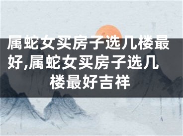 属蛇女买房子选几楼最好,属蛇女买房子选几楼最好吉祥