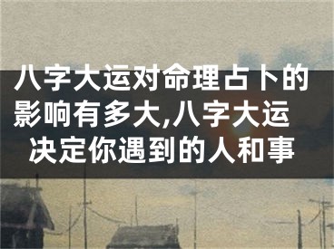 八字大运对命理占卜的影响有多大,八字大运决定你遇到的人和事