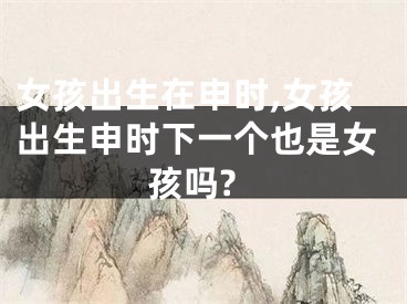 女孩出生在申时,女孩出生申时下一个也是女孩吗?
