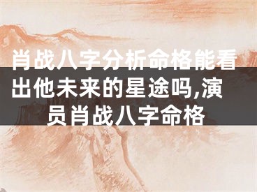 肖战八字分析命格能看出他未来的星途吗,演员肖战八字命格