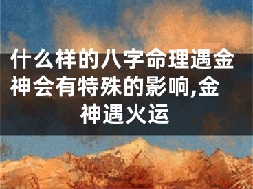 什么样的八字命理遇金神会有特殊的影响,金神遇火运