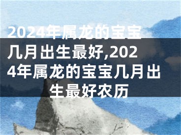 2024年属龙的宝宝几月出生最好,2024年属龙的宝宝几月出生最好农历