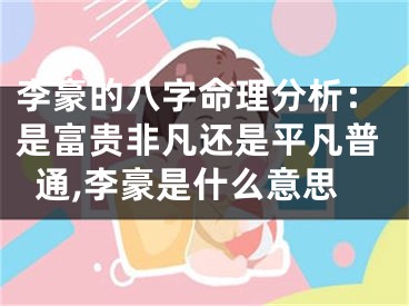 李豪的八字命理分析：是富贵非凡还是平凡普通,李豪是什么意思