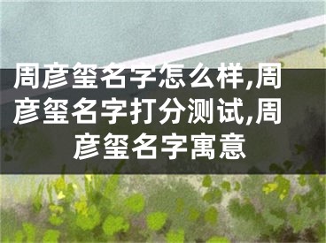 周彦玺名字怎么样,周彦玺名字打分测试,周彦玺名字寓意