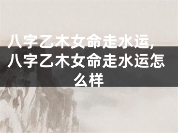 八字乙木女命走水运,八字乙木女命走水运怎么样
