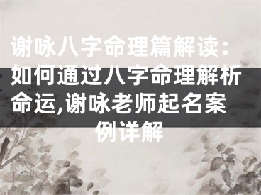 谢咏八字命理篇解读：如何通过八字命理解析命运,谢咏老师起名案例详解