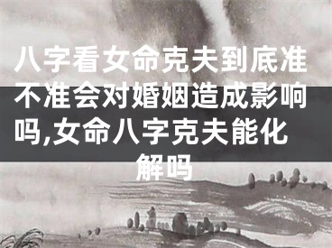 八字看女命克夫到底准不准会对婚姻造成影响吗,女命八字克夫能化解吗