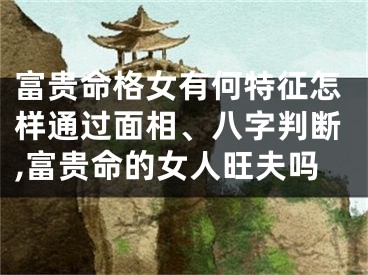 富贵命格女有何特征怎样通过面相、八字判断,富贵命的女人旺夫吗