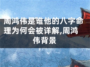 周鸿伟是谁他的八字命理为何会被详解,周鸿伟背景