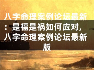 八字命理案例论坛最新：是福是祸如何应对,八字命理案例论坛最新版