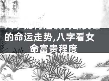 八字如何准确判断女命的命运走势,八字看女命富贵程度