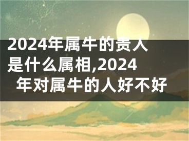 2024年属牛的贵人是什么属相,2024年对属牛的人好不好