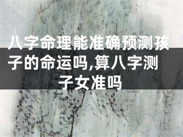 八字命理能准确预测孩子的命运吗,算八字测子女准吗