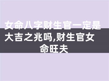 女命八字财生官一定是大吉之兆吗,财生官女命旺夫