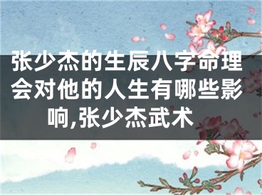 张少杰的生辰八字命理会对他的人生有哪些影响,张少杰武术