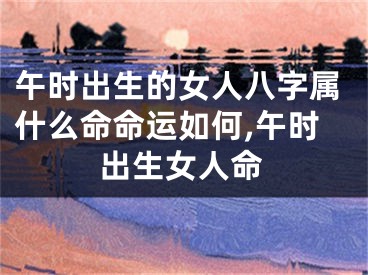 午时出生的女人八字属什么命命运如何,午时出生女人命