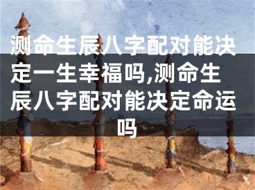 测命生辰八字配对能决定一生幸福吗,测命生辰八字配对能决定命运吗