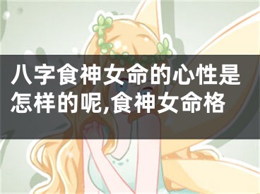 八字食神女命的心性是怎样的呢,食神女命格