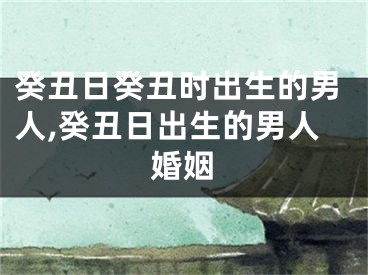 癸丑日癸丑时出生的男人,癸丑日出生的男人婚姻