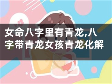 女命八字里有青龙,八字带青龙女孩青龙化解